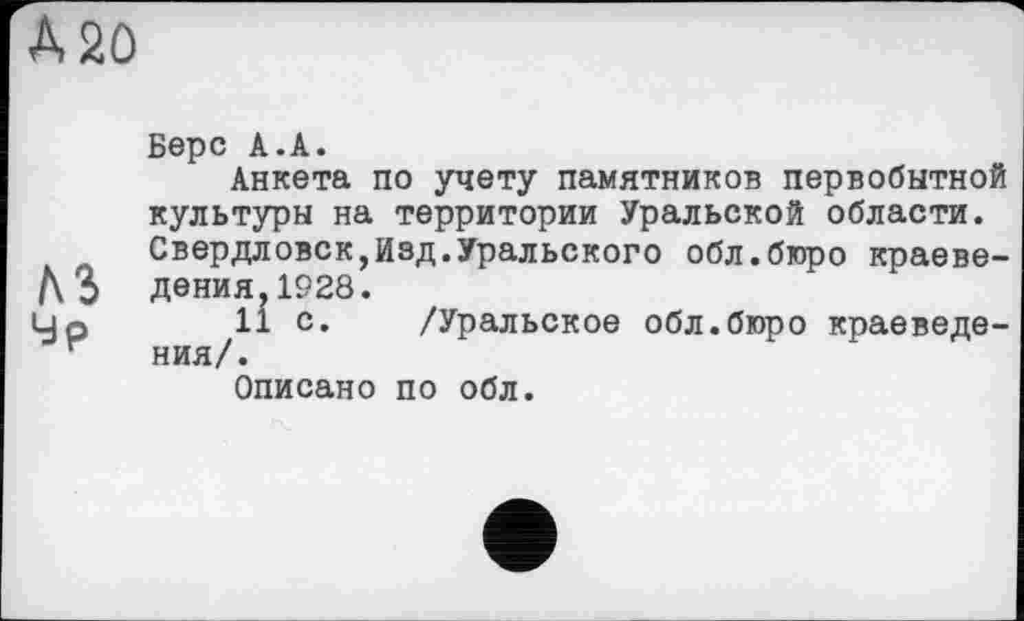 ﻿Берс А.А.
Анкета по учету памятников первобытной культуры на территории Уральской области. Свердловск,Изд.Уральского обл.бюро краеведения, 1928.
11 с. /Уральское обл.бюро краеведения/.
Описано по обл.